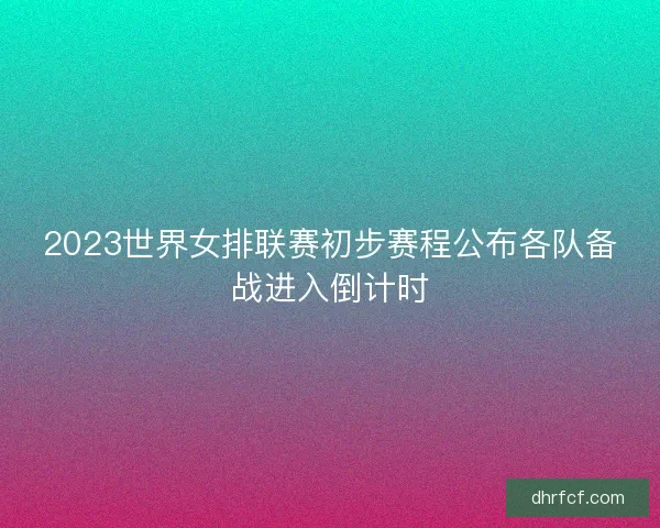 2023世界女排联赛初步赛程公布各队备战进入倒计时