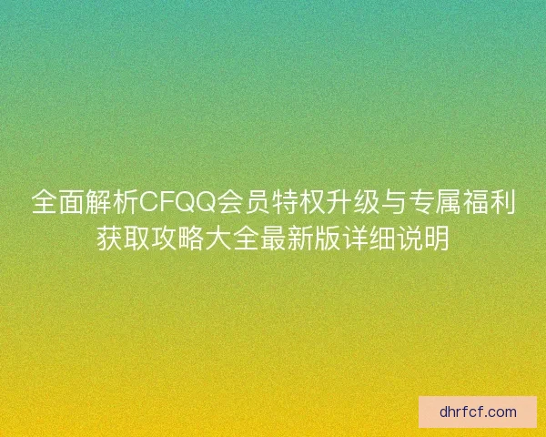 全面解析CFQQ会员特权升级与专属福利获取攻略大全最新版详细说明