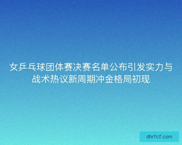 女乒乓球团体赛决赛名单公布引发实力与战术热议新周期冲金格局初现
