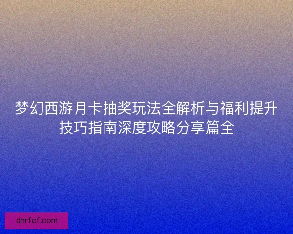 梦幻西游月卡抽奖玩法全解析与福利提升技巧指南深度攻略分享篇全