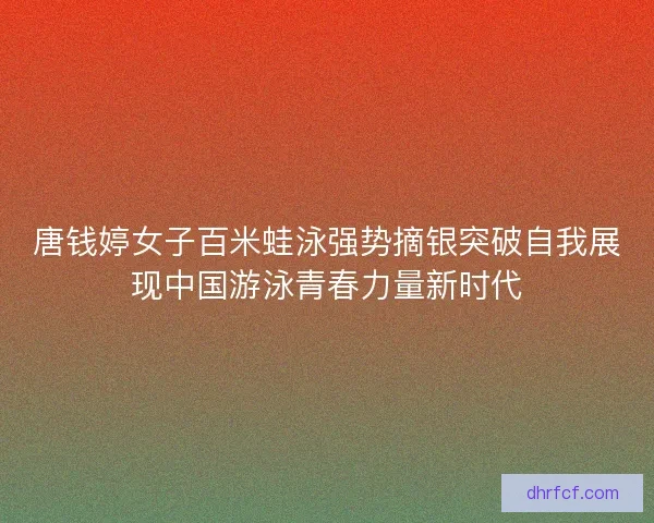 唐钱婷女子百米蛙泳强势摘银突破自我展现中国游泳青春力量新时代