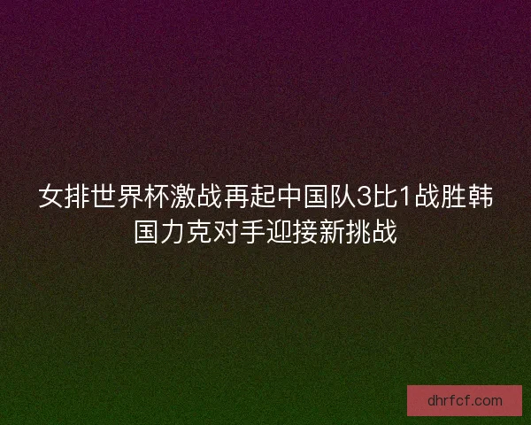 女排世界杯激战再起中国队3比1战胜韩国力克对手迎接新挑战