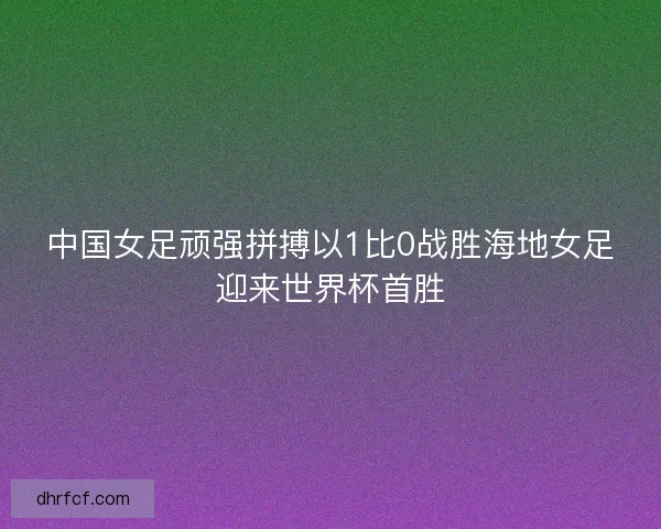 中国女足顽强拼搏以1比0战胜海地女足迎来世界杯首胜