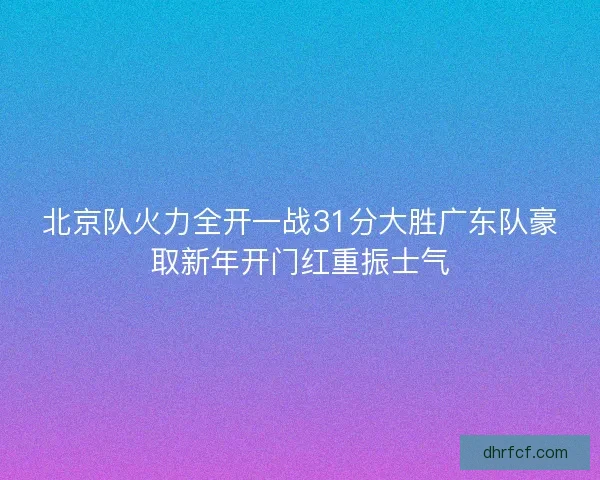 北京队火力全开一战31分大胜广东队豪取新年开门红重振士气