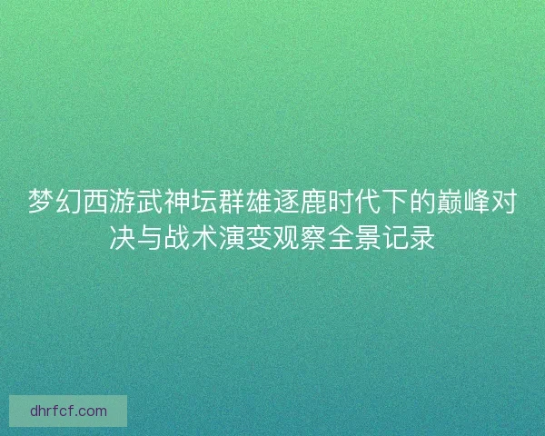 梦幻西游武神坛群雄逐鹿时代下的巅峰对决与战术演变观察全景记录