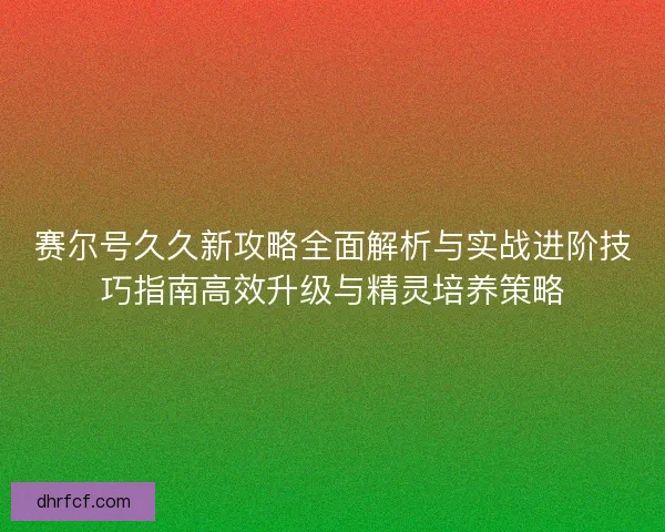 赛尔号久久新攻略全面解析与实战进阶技巧指南高效升级与精灵培养策略
